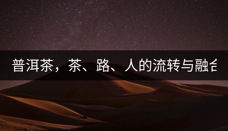 普洱茶，茶、路、人的流轉(zhuǎn)與融合！