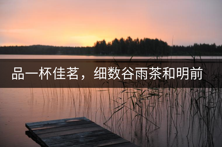 品一杯佳茗,細數(shù)谷雨茶和明前茶的區(qū)別 品一杯佳茗,細數(shù)谷雨茶和明前茶的區(qū)別