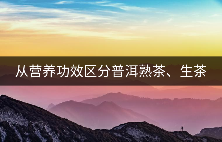 從營養(yǎng)功效區(qū)分普洱熟茶、生茶 從營養(yǎng)功效區(qū)分普洱熟茶、生茶