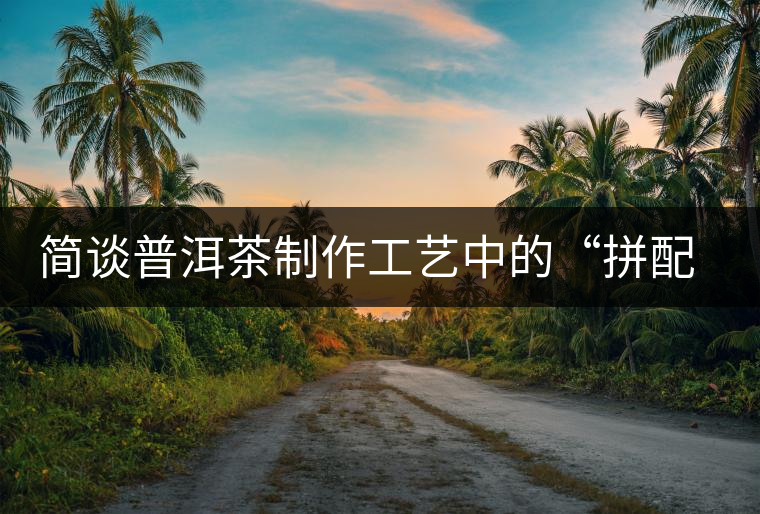 簡談普洱茶制作工藝中的“拼配”與“發酵” 簡談普洱茶制作工藝中的“拼配”與“發酵”