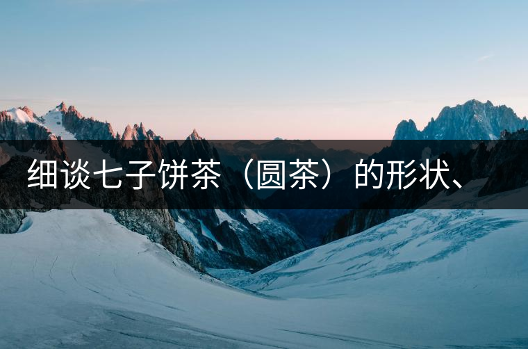 細談七子餅茶（圓茶）的形狀、色澤、特征