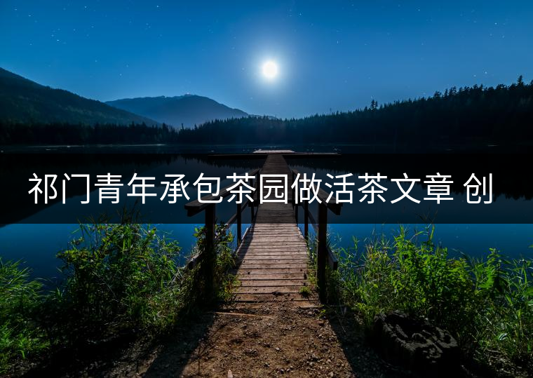 祁門青年承包茶園做活茶文章 創業之路越走越寬 祁門青年承包茶園做活茶文章 創業之路越走越寬