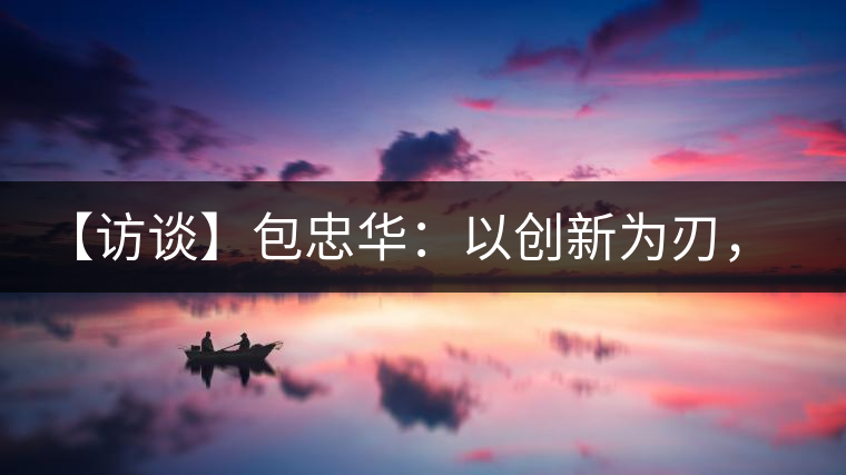 【訪談】包忠華：以創新為刃，打造普洱茶行業的“工業4．0”