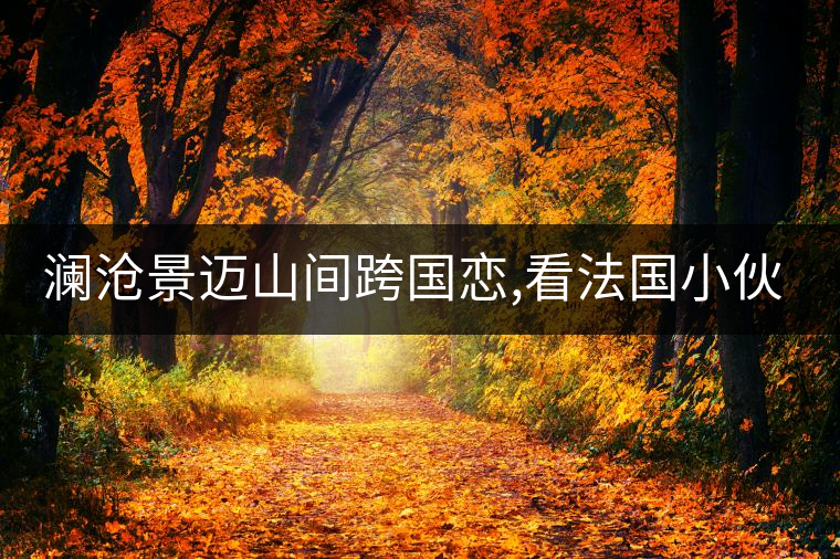 瀾滄景邁山間跨國戀,看法國小伙兒和傣族姑娘的“茶之戀” 瀾滄景邁山間跨國戀,看法國小伙兒和傣族姑娘的“茶之戀”