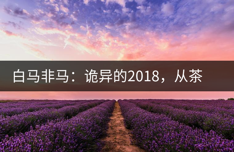 白馬非馬：詭異的2018，從茶農(nóng)直銷與財團(tuán)布局說起