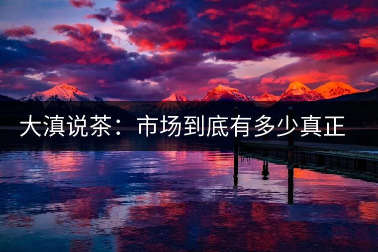 大滇說茶:市場到底有多少真正的古樹熟茶? 大滇說茶:市場到底有多少真正的古樹熟茶?