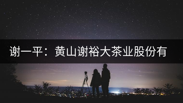 謝一平:黃山謝裕大茶業股份有限公司 謝一平:黃山謝裕大茶業股份有限公司