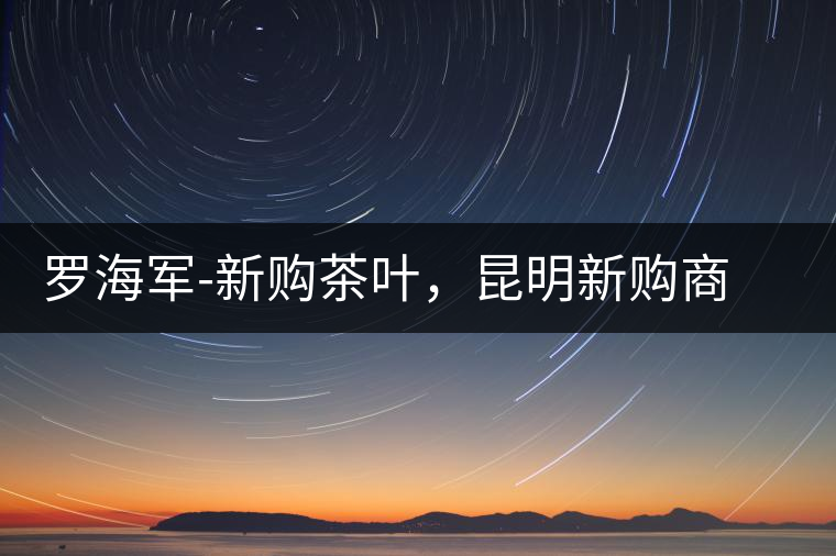 羅海軍-新購茶葉,昆明新購商貿有限公司總經理 羅海軍-新購茶葉,昆明新購商貿有限公司總經理