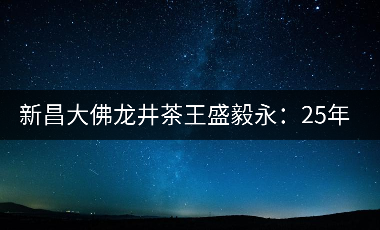 新昌大佛龍井茶王盛毅永：25年磨劍終成鋒利