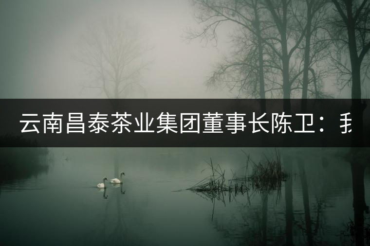 云南昌泰茶業集團董事長陳衛:我為中式文化代言 以品為上 云南昌泰茶業集團董事長陳衛:我為中式文化代言 以品為上