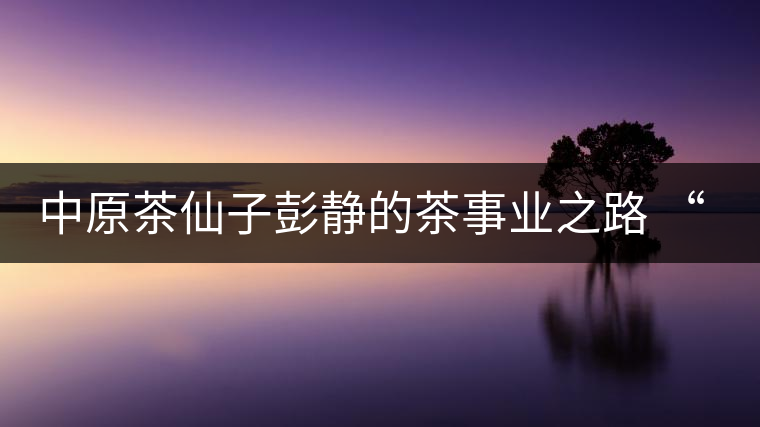 中原茶仙子彭靜的茶事業之路 “六如茶癡”的關門弟子 中原茶仙子彭靜的茶事業之路 “六如茶癡”的關門弟子