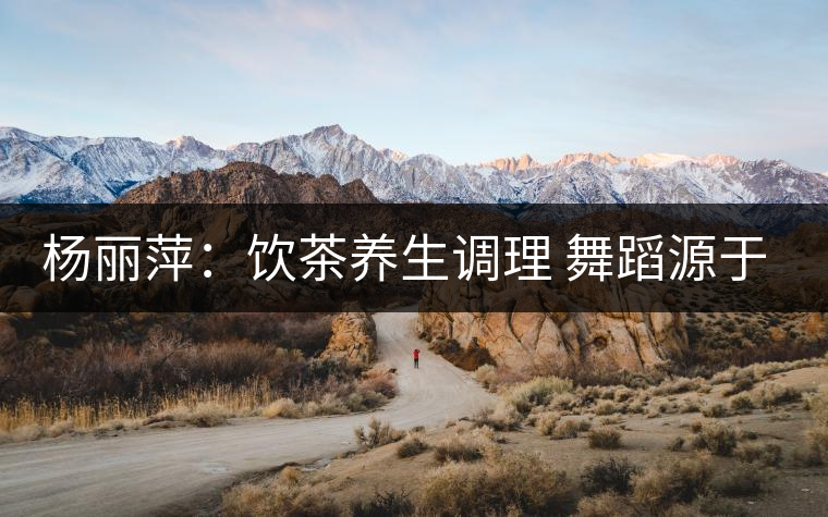 楊麗萍:飲茶養(yǎng)生調(diào)理 舞蹈源于自然 楊麗萍:飲茶養(yǎng)生調(diào)理 舞蹈源于自然