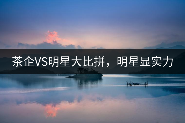 茶企VS明星大比拼,明星顯實(shí)力 茶企VS明星大比拼,明星顯實(shí)力