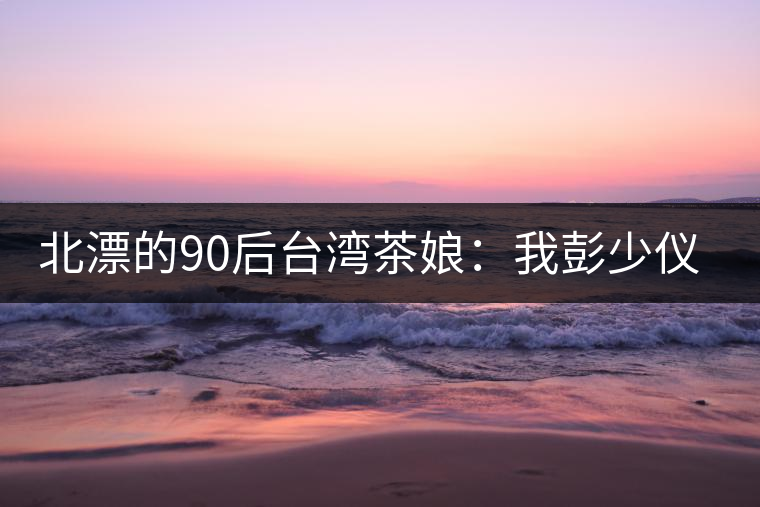 北漂的90后臺灣茶娘:我彭少儀,就是一杯野茶 北漂的90后臺灣茶娘:我彭少儀,就是一杯野茶