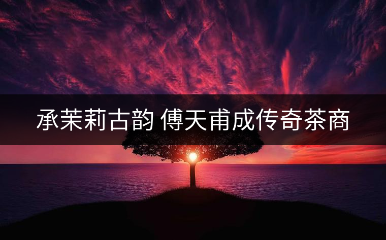 承茉莉古韻 傅天甫成傳奇茶商 承茉莉古韻 傅天甫成傳奇茶商