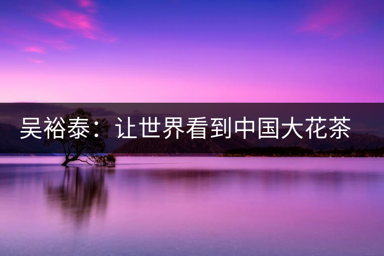 吳裕泰:讓世界看到中國(guó)大花茶品牌 吳裕泰:讓世界看到中國(guó)大花茶品牌