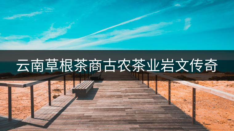 云南草根茶商古農茶業巖文傳奇 云南草根茶商古農茶業巖文傳奇