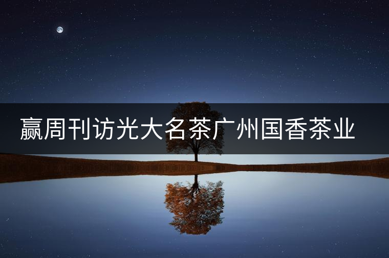 贏周刊訪光大名茶廣州國香茶業有限公司董事長張澤國