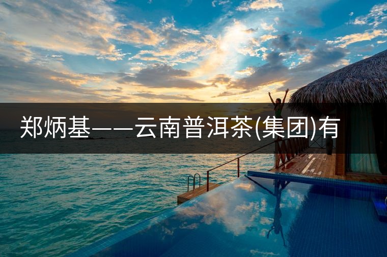 鄭炳基——云南普洱茶(集團)有限公司董事長 鄭炳基——云南普洱茶(集團)有限公司董事長