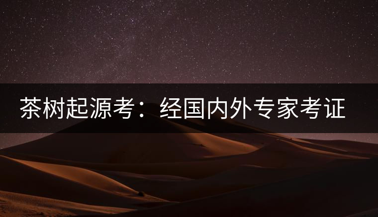 茶樹起源考：經國內外專家考證，茶樹起源于中國西南部
