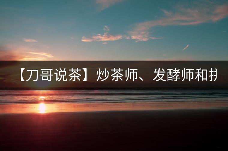 【刀哥說茶】炒茶師、發酵師和拼配師, 誰更吃香?