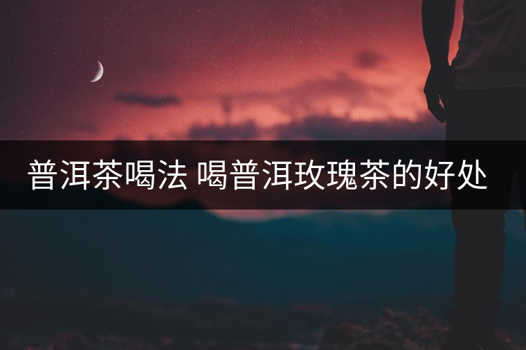 普洱茶喝法 喝普洱玫瑰茶的好處多多 普洱茶喝法 喝普洱玫瑰茶的好處多多