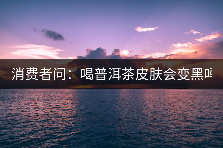 消費者問:喝普洱茶皮膚會變黑嗎? 消費者問:喝普洱茶皮膚會變黑嗎?