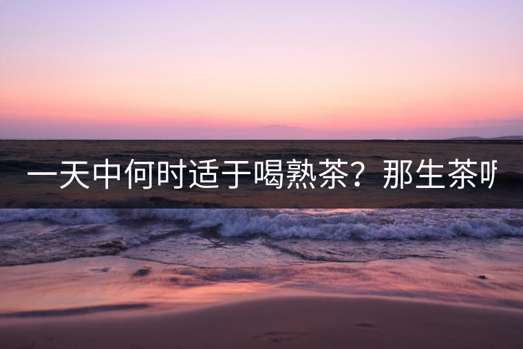 一天中何時適于喝熟茶？那生茶呢？