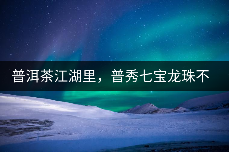 普洱茶江湖里，普秀七寶龍珠不是傳說