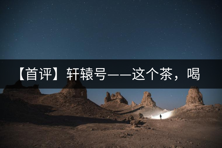 【首評】軒轅號——這個茶，喝的就是優秀的綜合感受