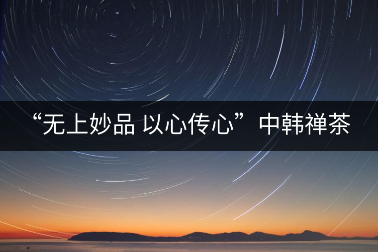 “無上妙品 以心傳心”中韓禪茶會成功舉辦 | 大益「傳心」在首爾發布