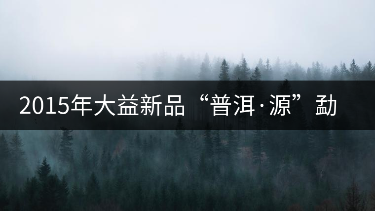 2015年大益新品“普洱·源”勐海茶廠權威品鑒