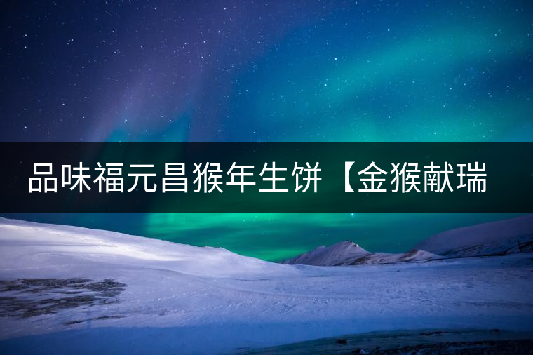 品味福元昌猴年生餅【金猴獻(xiàn)瑞】：溫婉細(xì)膩、韻味綿長