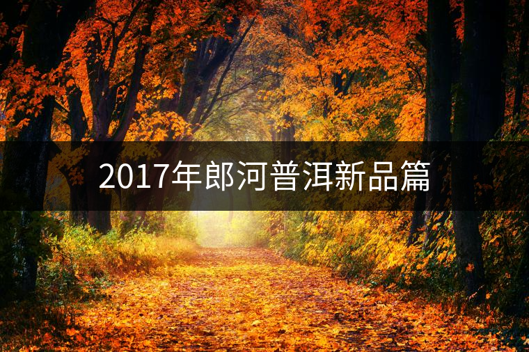 2017年郎河普洱新品篇 2017年郎河普洱新品篇