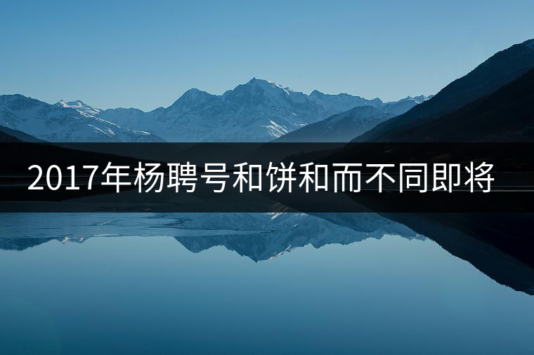 2017年楊聘號和餅和而不同即將上市 2017年楊聘號和餅和而不同即將上市