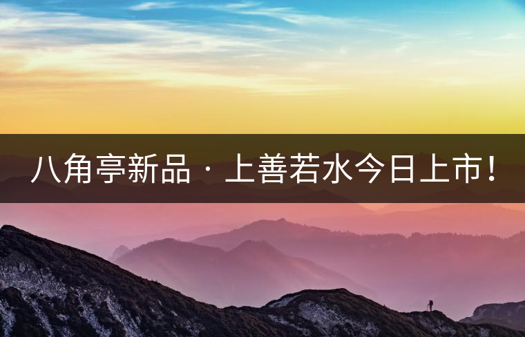 八角亭新品 · 上善若水今日上市! 八角亭新品 · 上善若水今日上市!