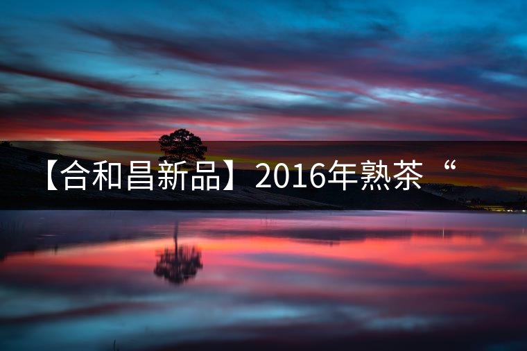 【合和昌新品】2016年熟茶“樂豐”即將上市 【合和昌新品】2016年熟茶“樂豐”即將上市