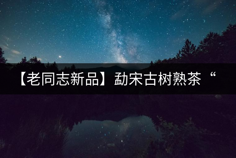【老同志新品】勐宋古樹熟茶“ 夏雨”— 飲茶伴夏,只為您! 【老同志新品】勐宋古樹熟茶“ 夏雨”— 飲茶伴夏,只為您!
