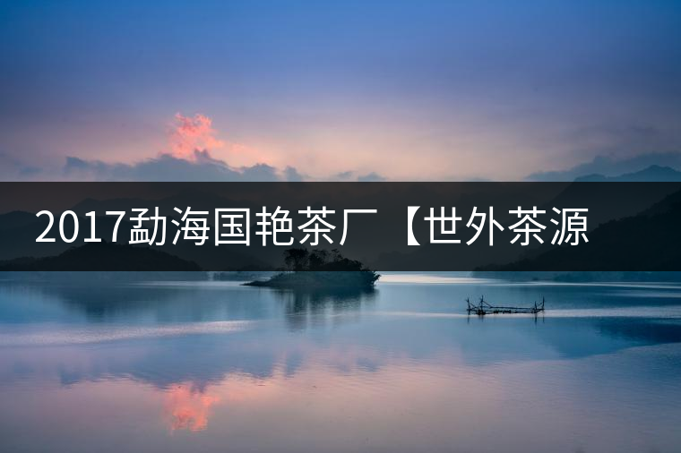 2017勐海國艷茶廠【世外茶源】古樹青餅，限量震撼上市！