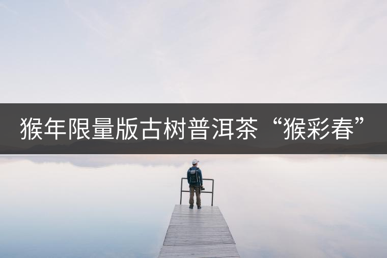 猴年限量版古樹(shù)普洱茶“猴彩春”隆重上市! 猴年限量版古樹(shù)普洱茶“猴彩春”隆重上市!
