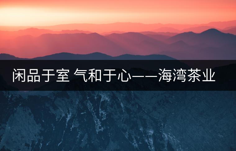 閑品于室 氣和于心——海灣茶業第四季良閑品餅茶即將上市