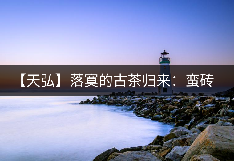 【天弘】落寞的古茶歸來:蠻磚古茶全面上市! 【天弘】落寞的古茶歸來:蠻磚古茶全面上市!