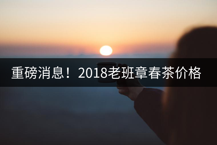 重磅消息！2018老班章春茶價格已定！漲價已成定局！
