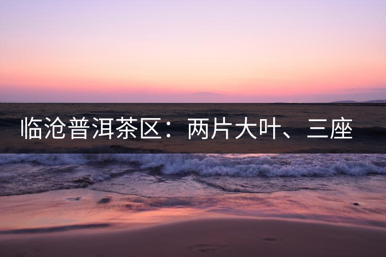 臨滄普洱茶區:兩片大葉、三座大雪山 臨滄普洱茶區:兩片大葉、三座大雪山