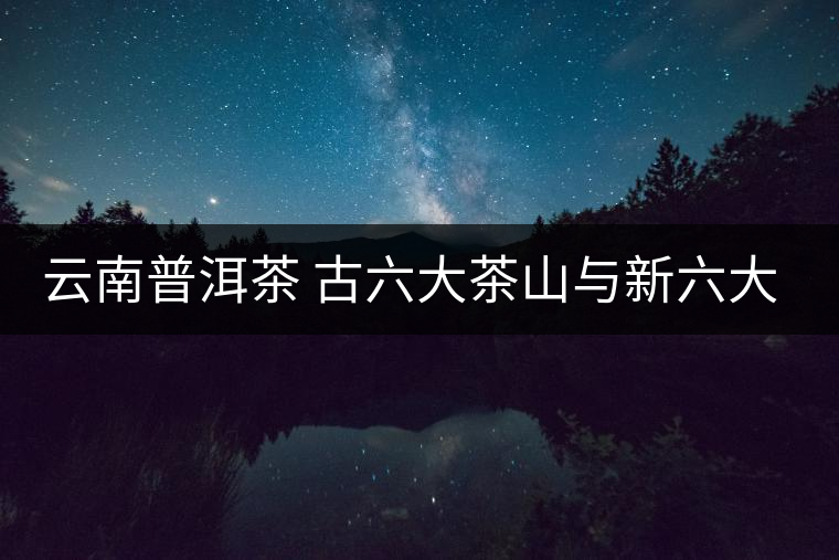 云南普洱茶 古六大茶山與新六大茶山對比 云南普洱茶 古六大茶山與新六大茶山對比