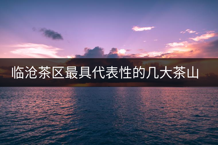臨滄茶區(qū)最具代表性的幾大茶山及其特點(diǎn) 臨滄茶區(qū)最具代表性的幾大茶山及其特點(diǎn)