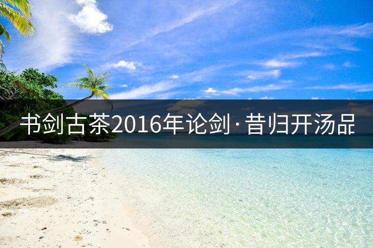 書劍古茶2016年論劍·昔歸開湯品鑒! 書劍古茶2016年論劍·昔歸開湯品鑒!