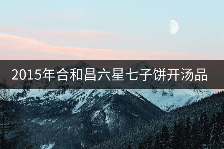 2015年合和昌六星七子餅開湯品鑒 2015年合和昌六星七子餅開湯品鑒