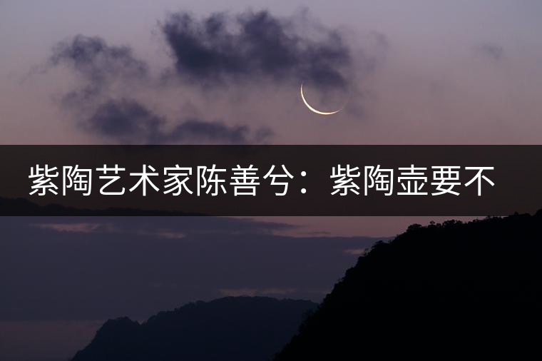 紫陶藝術家陳善兮:紫陶壺要不斷繼承與創新,而不是一味記載歷史 紫陶藝術家陳善兮:紫陶壺要不斷繼承與創新,而不是一味記載歷史