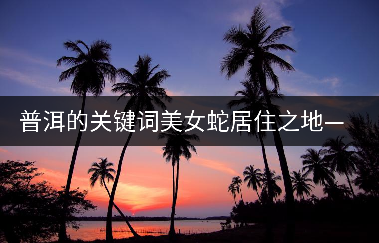 普洱的關鍵詞美女蛇居住之地——易武 普洱的關鍵詞美女蛇居住之地——易武
